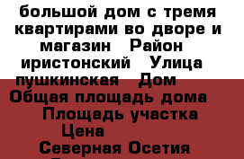 большой дом с тремя квартирами во дворе и магазин › Район ­ иристонский › Улица ­ пушкинская › Дом ­ 74 › Общая площадь дома ­ 350 › Площадь участка ­ 400 › Цена ­ 10 500 000 - Северная Осетия, Владикавказ г. Недвижимость » Дома, коттеджи, дачи продажа   . Северная Осетия